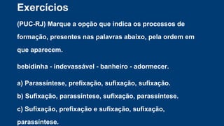 Exercícios
(PUC-RJ) Marque a opção que indica os processos de
formação, presentes nas palavras abaixo, pela ordem em
que aparecem.
bebidinha - indevassável - banheiro - adormecer.
a) Parassíntese, prefixação, sufixação, sufixação.
b) Sufixação, parassíntese, sufixação, parassíntese.
c) Sufixação, prefixação e sufixação, sufixação,
parassíntese.
 