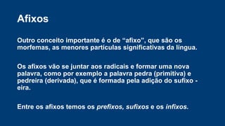 Outro conceito importante é o de “afixo”, que são os
morfemas, as menores partículas significativas da língua.
Os afixos vão se juntar aos radicais e formar uma nova
palavra, como por exemplo a palavra pedra (primitiva) e
pedreira (derivada), que é formada pela adição do sufixo -
eira.
Entre os afixos temos os prefixos, sufixos e os infixos.
Afixos
 