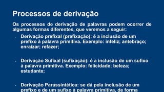 Processos de derivação
Os processos de derivação de palavras podem ocorrer de
algumas formas diferentes, que veremos a seguir:
- Derivação prefixal (prefixação): é a inclusão de um
prefixo à palavra primitiva. Exemplo: infeliz; antebraço;
enraizar; refazer;
- Derivação Sufixal (sufixação): é a inclusão de um sufixo
à palavra primitiva. Exemplo: felicidade; beleza;
estudante;
- Derivação Parassintética: se dá pela inclusão de um
prefixo e de um sufixo à palavra primitiva, de forma
 