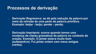 Processos de derivação
- Derivação Regressiva: se dá pela redução da palavra por
meio da retirada de uma parte da palavra primitiva.
Exemplo: beijar - beijo; perder - perda;
- Derivação Imprópria: ocorre quando temos uma
mudança de classe gramatical da palavra no contexto da
oração. Exemplo: O jantar estava muito bom
(substantivo). Fui jantar ontem com meus amigos
(verbo).
 