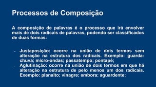 A composição de palavras é o processo que irá envolver
mais de dois radicais de palavras, podendo ser classificados
de duas formas:
- Justaposição: ocorre na união de dois termos sem
alteração na estrutura dos radicais. Exemplo: guarda-
chuva; micro-ondas; passatempo; pontapé;
- Aglutinação: ocorre na união de dois termos em que há
alteração na estrutura de pelo menos um dos radicais.
Exemplo: planalto; vinagre; embora; aguardente;
Processos de Composição
 