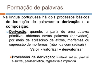 Formação de palavras
Na língua portuguesa há dois processos básicos
de formação de palavras: a derivação e a
composição.
 Derivação: quando, a partir de uma palavra
primitiva, obtemos novas palavras (derivadas),
por meio de acréscimo de afixos, morfemas ou
supressão de morfemas. (não lida com radicais)
Valor - valorizar – desvalorizar
Processos de derivação: Prefixal, sufixal, prefixal
e sufixal, parassintética, regressiva e imprópria
 