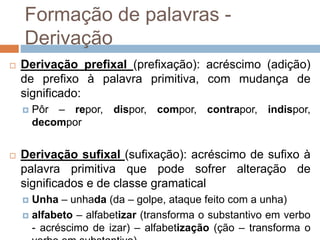 Formação de palavras -
Derivação
 Derivação prefixal (prefixação): acréscimo (adição)
de prefixo à palavra primitiva, com mudança de
significado:
 Pôr – repor, dispor, compor, contrapor, indispor,
decompor
 Derivação sufixal (sufixação): acréscimo de sufixo à
palavra primitiva que pode sofrer alteração de
significados e de classe gramatical
 Unha – unhada (da – golpe, ataque feito com a unha)
 alfabeto – alfabetizar (transforma o substantivo em verbo
- acréscimo de izar) – alfabetização (ção – transforma o
 