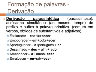 Formação de palavras -
Derivação
 Derivação parassintética (parassíntese):
acréscimo simultâneo (ao mesmo tempo) de
prefixo e sufixo à palavra primitiva. (comum em
verbos, obtidos de substantivos e adjetivos)
 Esclarecer – es+clar+ecer
 Empobrecer – em+pobr+ecer
 Aportuguesar – a+portugues + ar
 Desalmado – des + alm + ado
 Amanhecer – a+ manh+ecer
 Enraivecer – en+raiv+ecer
 