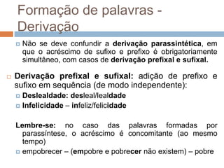 Formação de palavras -
Derivação
 Não se deve confundir a derivação parassintética, em
que o acréscimo de sufixo e prefixo é obrigatoriamente
simultâneo, com casos de derivação prefixal e sufixal.
 Derivação prefixal e sufixal: adição de prefixo e
sufixo em sequência (de modo independente):
 Deslealdade: desleal/lealdade
 Infelicidade – infeliz/felicidade
Lembre-se: no caso das palavras formadas por
parassíntese, o acréscimo é concomitante (ao mesmo
tempo)
 empobrecer – (empobre e pobrecer não existem) – pobre
 