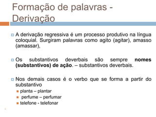 Formação de palavras -
Derivação
 A derivação regressiva é um processo produtivo na língua
coloquial. Surgiram palavras como agito (agitar), amasso
(amassar),
 Os substantivos deverbais são sempre nomes
(substantivos) de ação. – substantivos deverbais.
 Nos demais casos é o verbo que se forma a partir do
substantivo
 planta – plantar
 perfume – perfumar
 telefone - telefonar

 