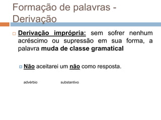 Formação de palavras -
Derivação
 Derivação imprópria: sem sofrer nenhum
acréscimo ou supressão em sua forma, a
palavra muda de classe gramatical
 Não aceitarei um não como resposta.
advérbio substantivo
 