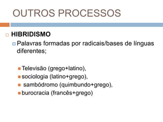 OUTROS PROCESSOS
 HIBRIDISMO
 Palavras formadas por radicais/bases de línguas
diferentes;
 Televisão (grego+latino),
 sociologia (latino+grego),
 sambódromo (quimbundo+grego),
 burocracia (francês+grego)
 