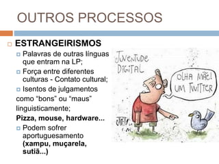 OUTROS PROCESSOS
 ESTRANGEIRISMOS
 Palavras de outras línguas
que entram na LP;
 Força entre diferentes
culturas - Contato cultural;
 Isentos de julgamentos
como “bons” ou “maus”
linguisticamente;
Pizza, mouse, hardware...
 Podem sofrer
aportuguesamento
(xampu, muçarela,
sutiã...)
 