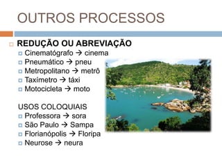 OUTROS PROCESSOS
 REDUÇÃO OU ABREVIAÇÃO
 Cinematógrafo  cinema
 Pneumático  pneu
 Metropolitano  metrô
 Taxímetro  táxi
 Motocicleta  moto
USOS COLOQUIAIS
 Professora  sora
 São Paulo  Sampa
 Florianópolis  Floripa
 Neurose  neura
 