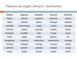 Palavras de origem africana - Quimbundo
babaca bagunça banguela batuque berimbau
biboca boboca caçamba cachimbo Caçula
cafofo cafundó cafune cafungar calombo
cambada camundongo canga canjica capanga
carimbo catota caxumba cochilar dengo
encabular encafifar fubá fungar fuxico
fuzuê ginga inhaca jagunço jiló
lengalenga maconha maracutaia marimbondo miçanga
minhoca moleque moringa muvuca quiabo
quilombo quindim quitanda senzala sunga
xingar zangar zanzar caçula tribufu
 