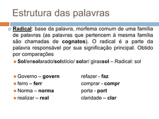 Estrutura das palavras
 Radical: base da palavra, morfema comum de uma família
de palavras (as palavras que pertencem à mesma família
são chamadas de cognatos). O radical é a parte da
palavra responsável por sua significação principal. Obtido
por comparações
 Sol/ensolarado/solstício/ solar/ girassol – Radical: sol
 Governo – govern refazer - faz
 ferro – ferr comprar - compr
 Norma – norma porta - port
 realizar – real claridade – clar
 