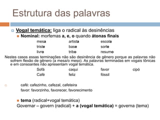 Estrutura das palavras
 Vogal temática: liga o radical às desinências
 Nominal: morfemas a, e, o quando átonas finais
mesa artista escola
triste base sorte
livro tribo resumo
Nestes casos essas terminações não são desinência de gênero porque as palavras não
sofrem flexão de gênero (a mesa/o meso). As palavras terminadas em vogais tônicas
e em consoantes não apresentam vogal temática.
Sofá caqui favor cipó
Café feliz fóssil
 café: cafezinho, cafezal, cafeteira
favor: favorzinho, favorecer, favorecimento
 tema (radical+vogal temática)
Governar – govern (radical) + a (vogal temática) = governa (tema)
 