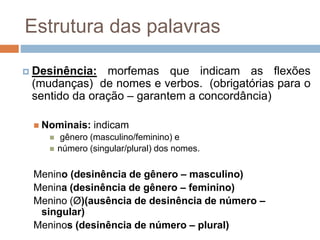 Estrutura das palavras
 Desinência: morfemas que indicam as flexões
(mudanças) de nomes e verbos. (obrigatórias para o
sentido da oração – garantem a concordância)
 Nominais: indicam
 gênero (masculino/feminino) e
 número (singular/plural) dos nomes.
Menino (desinência de gênero – masculino)
Menina (desinência de gênero – feminino)
Menino (Ø)(ausência de desinência de número –
singular)
Meninos (desinência de número – plural)
 