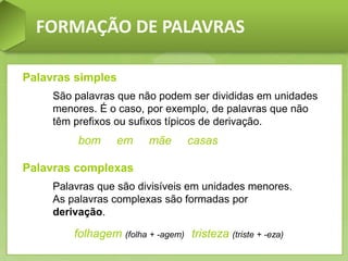 FORMAÇÃO DE PALAVRAS
Palavras simples
São palavras que não podem ser divididas em unidades
menores. É o caso, por exemplo, de palavras que não
têm prefixos ou sufixos típicos de derivação.
bom em mãe casas
Palavras complexas
Palavras que são divisíveis em unidades menores.
As palavras complexas são formadas por
derivação.
folhagem (folha + -agem) tristeza (triste + -eza)
 