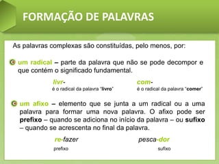 FORMAÇÃO DE PALAVRAS
um radical – parte da palavra que não se pode decompor e
que contém o significado fundamental.
livr- com-
é o radical da palavra “livro” é o radical da palavra “comer”
As palavras complexas são constituídas, pelo menos, por:
um afixo – elemento que se junta a um radical ou a uma
palavra para formar uma nova palavra. O afixo pode ser
prefixo – quando se adiciona no início da palavra – ou sufixo
– quando se acrescenta no final da palavra.
re-fazer pesca-dor
prefixo sufixo
 