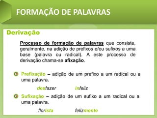 FORMAÇÃO DE PALAVRAS
Derivação
Processo de formação de palavras que consiste,
geralmente, na adição de prefixos e/ou sufixos a uma
base (palavra ou radical). A este processo de
derivação chama-se afixação.
Prefixação – adição de um prefixo a um radical ou a
uma palavra.
desfazer infeliz
Sufixação – adição de um sufixo a um radical ou a
uma palavra.
florista felizmente
 