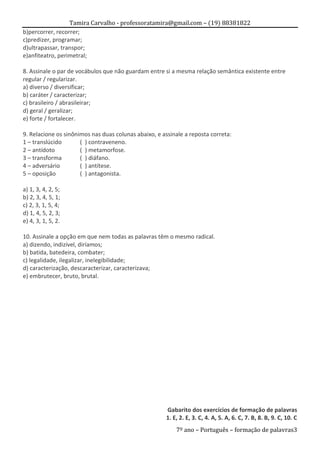 Tamira Carvalho - professoratamira@gmail.com – (19) 88381822
b)percorrer, recorrer;
c)predizer, programar;
d)ultrapassar, transpor;
e)anfiteatro, perimetral;

8. Assinale o par de vocábulos que não guardam entre si a mesma relação semântica existente entre
regular / regularizar.
a) diverso / diversificar;
b) caráter / caracterizar;
c) brasileiro / abrasileirar;
d) geral / geralizar;
e) forte / fortalecer.

9. Relacione os sinônimos nas duas colunas abaixo, e assinale a reposta correta:
1 – translúcido       ( ) contraveneno.
2 – antídoto          ( ) metamorfose.
3 – transforma        ( ) diáfano.
4 – adversário        ( ) antítese.
5 – oposição          ( ) antagonista.

a) 1, 3, 4, 2, 5;
b) 2, 3, 4, 5, 1;
c) 2, 3, 1, 5, 4;
d) 1, 4, 5, 2, 3;
e) 4, 3, 1, 5, 2.

10. Assinale a opção em que nem todas as palavras têm o mesmo radical.
a) dizendo, indizível, diríamos;
b) batida, batedeira, combater;
c) legalidade, ilegalizar, inelegibilidade;
d) caracterização, descaracterizar, caracterizava;
e) embrutecer, bruto, brutal.




                                                      Gabarito dos exercícios de formação de palavras
                                                      1. E, 2. E, 3. C, 4. A, 5. A, 6. C, 7. B, 8. B, 9. C, 10. C
                                                          7º ano – Português – formação de palavras3
 