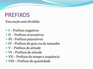 PREFIXOS
Esta seção está dividida:

   I – Prefixos negativos
   II - Prefixos reversativos
   III - Prefixos pejorativos
   IV - Prefixos de grau ou de tamanho
   V – Prefixos de atitude
   VI – Prefixos de atitude
   VII – Prefixos de tempo e sequência
   VIII – Prefixos de quantidade
 