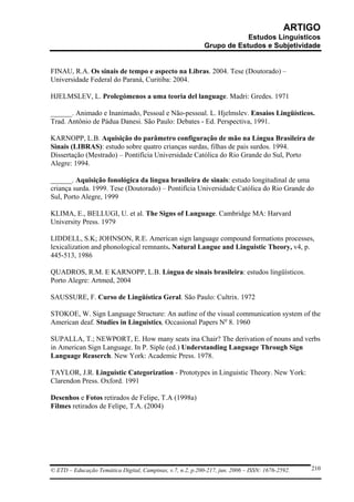 ARTIGO
                                                                        Estudos Linguísticos
                                                            Grupo de Estudos e Subjetividade


FINAU, R.A. Os sinais de tempo e aspecto na Libras. 2004. Tese (Doutorado) –
Universidade Federal do Paraná, Curitiba: 2004.

HJELMSLEV, L. Prolegómenos a uma teoria del language. Madri: Gredes. 1971

______. Animado e Inanimado, Pessoal e Não-pessoal. L. Hjelmslev. Ensaios Lingüísticos.
Trad. Antônio de Pádua Danesi. São Paulo: Debates - Ed. Perspectiva, 1991.

KARNOPP, L.B. Aquisição do parâmetro configuração de mão na Língua Brasileira de
Sinais (LIBRAS): estudo sobre quatro crianças surdas, filhas de pais surdos. 1994.
Dissertação (Mestrado) – Pontifícia Universidade Católica do Rio Grande do Sul, Porto
Alegre: 1994.

______. Aquisição fonológica da língua brasileira de sinais: estudo longitudinal de uma
criança surda. 1999. Tese (Doutorado) – Pontifícia Universidade Católica do Rio Grande do
Sul, Porto Alegre, 1999

KLIMA, E., BELLUGI, U. et al. The Signs of Language. Cambridge MA: Harvard
University Press. 1979

LIDDELL, S.K; JOHNSON, R.E. American sign language compound formations processes,
lexicalization and phonological remnants. Natural Langue and Linguistic Theory, v4, p.
445-513, 1986

QUADROS, R.M. E KARNOPP, L.B. Língua de sinais brasileira: estudos lingüísticos.
Porto Alegre: Artmed, 2004

SAUSSURE, F. Curso de Lingüística Geral. São Paulo: Cultrix. 1972

STOKOE, W. Sign Language Structure: An autline of the visual communication system of the
American deaf. Studies in Linguistics, Occasional Papers No 8. 1960

SUPALLA, T.; NEWPORT, E. How many seats ina Chair? The derivation of nouns and verbs
in American Sign Language. In P. Siple (ed.) Understanding Language Through Sign
Language Reaserch. New York: Academic Press. 1978.

TAYLOR, J.R. Linguistic Categorization - Prototypes in Linguistic Theory. New York:
Clarendon Press. Oxford. 1991

Desenhos e Fotos retirados de Felipe, T.A (1998a)
Filmes retirados de Felipe, T.A. (2004)




© ETD – Educação Temática Digital, Campinas, v.7, n.2, p.200-217, jun. 2006 – ISSN: 1676-2592.   210
 