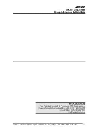 ARTIGO
                                                                         Estudos Linguísticos
                                                             Grupo de Estudos e Subjetividade




                                                                                      TANYA AMARA FELIPE
                                      Profa. Titular da Universidade de Pernambuco – UPE; Coordenadora do
                                     Programa Nacional Interiorizando a Libras (MEC-SEESP-FNDE/FENEIS).
                                                                     . Fones: (21) 8612 0037 e (21) 2567 4800
                                                                                    E-mail: tafelipe@uol.com.br




© ETD – Educação Temática Digital, Campinas, v.7, n.2, p.200-217, jun. 2006 – ISSN: 1676-2592.             211
 