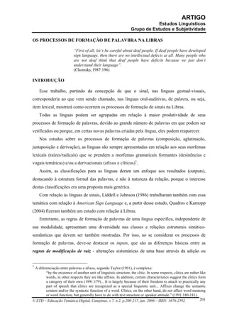 ARTIGO
                                                                                Estudos Linguísticos
                                                                    Grupo de Estudos e Subjetividade

OS PROCESSOS DE FORMAÇÃO DE PALAVBRA NA LIBRAS

                            “First of all, let’s be careful about deaf people. If deaf people have developed
                            sign language, then there are no intellectual defects at all. Many people who
                            are not deaf think that deaf people have deficits because we just don’t
                            understand their language”.
                            (Chomsky,1987:196)

INTRODUÇÃO

    Esse trabalho, partindo da concepção de que o sinal, nas línguas gestual-visuais,
corresponderia ao que vem sendo chamado, nas línguas oral-auditivas, de palavra, ou seja,
item lexical, mostrará como ocorrem os processos de formação de sinais na Libras.
    Todas as línguas podem ser agrupadas em relação à maior produtividade de seus
processos de formação de palavras, devido ao grande número de palavras em que podem ser
verificados ou porque, em certas novas palavras criadas pela língua, eles podem reaparecer.
    Nos estudos sobre os processos de formação de palavras (composição, aglutinação,
justaposição e derivação), as línguas são sempre apresentadas em relação aos seus morfemas
lexicais (raízes/radicais) que se prendem a morfemas gramaticais formantes (desinências e
vogais temáticas) e/ou a derivacionais (afixos e clíticos)1.
    Assim, as classificações para as línguas deram um enfoque aos resultados (outputs),
destacando à estrutura formal das palavras, e não à natureza da relação, porque o interesse
destas classificações era uma proposta mais genérica.
    Com relação às línguas de sinais, Liddell e Johnson (1986) trabalharam também com essa
temática com relação à American Sign Language e, a partir desse estudo, Quadros e Karnopp
(2004) fizeram também um estudo com relação à Libras.
    Entretanto, as regras de formação de palavras de uma língua específica, independente de
sua modalidade, apresentam uma diversidade nas classes e relações estruturais sintático-
semânticas que devem ser também mostradas. Por isso, ao se considerar os processos de
formação de palavras, deve-se destacar os inputs, que são as diferenças básicas entre as
regras de modificação de raiz - alterações sistemáticas de uma base através da adição ou


1
 A diferenciação entre palavras e afixos, segundo Taylor (1991), é complexa:
        “by the existence of another unit of linguistic structure, the clitic. In some respects, clitics are rather like
        words, in other respects they are like affixes. In addition, certain characteristics suggest the clitics form
        a category of their own (1991:179)... It is largely because of their freedom to attach to practically any
        part of speech that clitics are recognized as a special linguistic unit... Affixes change the semantic
        content and/or the syntactic function of a word. Clitics, on the other hand, do not affect word meaning
        or word function, but generally have to do with text structure or speaker attitude.” (1991:180-181).
© ETD – Educação Temática Digital, Campinas, v.7, n.2, p.200-217, jun. 2006 – ISSN: 1676-2592.                      201
 
