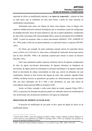 ARTIGO
                                                                         Estudos Linguísticos
                                                             Grupo de Estudos e Subjetividade

supressão de afixos ou modificações internas, e as regras de composição - conjunto de duas
ou mais bases, que se combinam em uma outra forma, a partir de outro elemento ou
modificações concomitantes.
         Analisando esses inputs nas línguas de sinais, essas línguas, como as línguas oral-
auditivas, também possuem estruturas fonológicas, que se constituem a partir da configuração
de unidades discretas, feixes de traços distintivos, que são os quatro parâmetros: configuração
de mão (CM), movimento (M), direcionalidade (Dir) e ponto de articulação (PA) (STOKOE,
1960)2. A partir de pesquisas sobre os traços não-manuais (EKMAN, 1978; AARONS ET
AL, 1992), pode-se falar de um quinto parâmetro: as expressões faciais e corporais (FELIPE,
1997).
         Na Libras, por exemplo, há sinais realizados somente através de expressões faciais
como LADRÃO, RELAÇÃO-SEXUAL, bem como a utilização de expressões faciais para marcar
tipo de frase (FELIPE, 1988) e de expressão corporal para marcar os turnos no discurso
(FELIPE, 1991).
         Estes cinco parâmetros podem expressar morfemas através de algumas configurações
de mão, de alguns movimentos direcionados, de algumas alterações na freqüência do
movimento, de alguns pontos de articulação na estrutura morfológica e de alguma expressão
facial ou movimento de cabeça concomitante ao sinal, que, através de alterações em suas
combinações, formam os itens lexicais das línguas de sinais. São, portanto, segundo Felipe
(1998a), morfemas lexicais ou gramaticais que podem ser, diferentemente, uma raiz/radical
(M), um afixo (alterações em M e CM) e uma desinência, ou seja, uma marca de
concordância número pessoal (DIR) ou de gênero (CM).
         Assim, na Libras, tomando o verbo como objeto de estudo, segundo Felipe (1993 e
1997), os processos de formação de palavras podem ser realizados através da modificação da
raiz, da derivação zero, de processos miméticos e de regras de composição.

PROCESSOS DE MODIFICAÇÃO DE RAIZ

         O processo de modificação de raiz pode se dar a partir da adição de afixos ou de
modificação interna.



2
  Ferreira Brito (1990), a partir das pesquisas de Stokoe (1960), e Klima e Bellugi em Klima, Bellugi et al.
(1979), descreveu estes parâmetros na LIBRAS e Karnopp (1994 e 1999) vem estudando esse parâmetro no
processo de aquisição fonológica da Libras.
© ETD – Educação Temática Digital, Campinas, v.7, n.2, p.200-217, jun. 2006 – ISSN: 1676-2592.         202
 