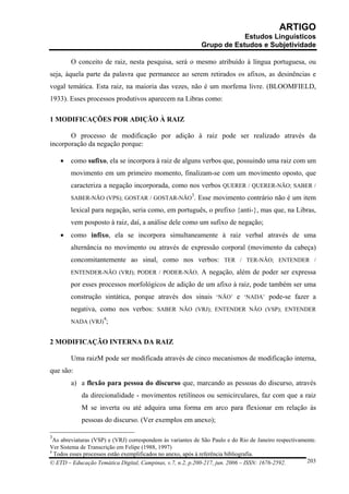 ARTIGO
                                                                         Estudos Linguísticos
                                                             Grupo de Estudos e Subjetividade

        O conceito de raiz, nesta pesquisa, será o mesmo atribuído à língua portuguesa, ou
seja, àquela parte da palavra que permanece ao serem retirados os afixos, as desinências e
vogal temática. Esta raiz, na maioria das vezes, não é um morfema livre. (BLOOMFIELD,
1933). Esses processos produtivos aparecem na Libras como:

1 MODIFICAÇÕES POR ADIÇÃO À RAIZ

       O processo de modificação por adição à raiz pode ser realizado através da
incorporação da negação porque:

    •   como sufixo, ela se incorpora à raiz de alguns verbos que, possuindo uma raiz com um
        movimento em um primeiro momento, finalizam-se com um movimento oposto, que
        caracteriza a negação incorporada, como nos verbos QUERER / QUERER-NÃO; SABER /
                                                         3
        SABER-NÃO (VPS); GOSTAR / GOSTAR-NÃO . Esse movimento contrário não é um item

        lexical para negação, seria como, em português, o prefixo {anti-}, mas que, na Libras,
        vem posposto à raiz, daí, a análise dele como um sufixo de negação;
    •   como infixo, ela se incorpora simultaneamente à raiz verbal através de uma
        alternância no movimento ou através de expressão corporal (movimento da cabeça)
        concomitantemente ao sinal, como nos verbos: TER / TER-NÃO; ENTENDER /
        ENTENDER-NÃO (VRJ); PODER / PODER-NÃO. A negação, além de poder ser expressa

        por esses processos morfológicos de adição de um afixo à raiz, pode também ser uma
        construção sintática, porque através dos sinais ‘NÃO’ e ‘NADA’ pode-se fazer a
        negativa, como nos verbos: SABER NÃO (VRJ); ENTENDER NÃO (VSP); ENTENDER
                     4
        NADA (VRJ) ;


2 MODIFICAÇÃO INTERNA DA RAIZ

        Uma raizM pode ser modificada através de cinco mecanismos de modificação interna,
que são:
        a) a flexão para pessoa do discurso que, marcando as pessoas do discurso, através
            da direcionalidade - movimentos retilíneos ou semicirculares, faz com que a raiz
            M se inverta ou até adquira uma forma em arco para flexionar em relação às
            pessoas do discurso. (Ver exemplos em anexo);

3
  As abreviaturas (VSP) e (VRJ) correspondem às variantes de São Paulo e do Rio de Janeiro respectivamente.
Ver Sistema de Transcrição em Felipe (1988, 1997)
4
  Todos esses processos estão exemplificados no anexo, após à referência bibliografia.
© ETD – Educação Temática Digital, Campinas, v.7, n.2, p.200-217, jun. 2006 – ISSN: 1676-2592.         203
 