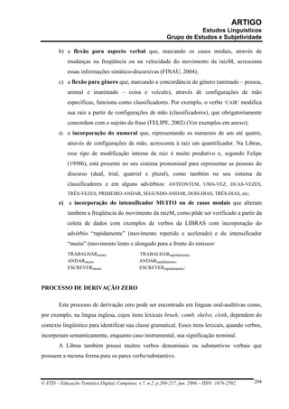 ARTIGO
                                                                        Estudos Linguísticos
                                                            Grupo de Estudos e Subjetividade

        b) a flexão para aspecto verbal que, marcando os casos modais, através de
            mudanças na freqüência ou na velocidade do movimento da raizM, acrescenta
            essas informações sintático-discursivas (FINAU, 2004);
        c) a flexão para gênero que, marcando a concordância de gênero (animado – pessoa,
            animal e inanimado – coisa e veículo), através de configurações de mão
            específicas, funciona como classificadores. Por exemplo, o verbo ‘CAIR’ modifica
            sua raiz a partir de configurações de mão (classificadores), que obrigatoriamente
            concordam com o sujeito da frase (FELIPE, 2002) (Ver exemplos em anexo);
        d) a incorporação do numeral que, representando os numerais de um até quatro,

            através de configurações de mão, acrescenta à raiz um quantificador. Na Libras,
            esse tipo de modificação interna da raiz é muito produtivo e, segundo Felipe
            (1998b), está presente no seu sistema pronominal para representar as pessoas do
            discurso (dual, trial, quatrial e plural), como também no seu sistema de
            classificadores e em alguns advérbios: ANTEONTEM, UMA-VEZ, DUAS-VEZES,
            TRÊS-VEZES, PRIMEIRO-ANDAR, SEGUNDO-ANDAR, DOIS-DIAS, TRÊS-DIAS, etc;
        e) a incorporação do intensificador MUITO ou de casos modais que alteram
            também a freqüência do movimento da raizM, como pôde ser verificado a partir da
            coleta de dados com exemplos de verbos da LIBRAS com incorporação do
            advérbio “rapidamente” (movimento repetido e acelerado) e do intensificador
            “muito” (movimento lento e alongado para a frente do emissor:
            TRABALHARmuito                     TRABALHARrapidamente,
            ANDARmuito                         ANDARrapidamente,
            ESCREVERmuito                      ESCREVERrapidamente;



PROCESSO DE DERIVAÇÃO ZERO

        Este processo de derivação zero pode ser encontrado em línguas oral-auditivas como,
por exemplo, na língua inglesa, cujos itens lexicais brush; comb, shelve, cloth, dependem do
contexto lingüístico para identificar sua classe gramatical. Esses itens lexicais, quando verbos,
incorporam semanticamente, enquanto caso instrumental, sua significação nominal.
        A Libras também possui muitos verbos denominais ou substantivos verbais que
possuem a mesma forma para os pares verbo/substantivo.



© ETD – Educação Temática Digital, Campinas, v.7, n.2, p.200-217, jun. 2006 – ISSN: 1676-2592.   204
 