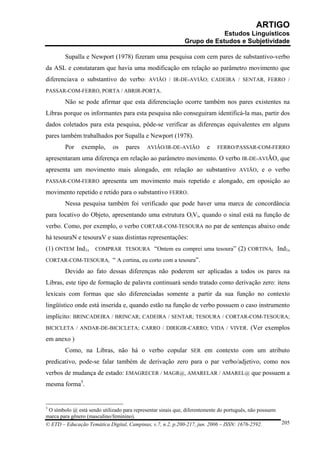 ARTIGO
                                                                          Estudos Linguísticos
                                                              Grupo de Estudos e Subjetividade

        Supalla e Newport (1978) fizeram uma pesquisa com cem pares de substantivo-verbo
da ASL e constataram que havia uma modificação em relação ao parâmetro movimento que
diferenciava o substantivo do verbo: AVIÃO / IR-DE-AVIÃO; CADEIRA / SENTAR, FERRO /
PASSAR-COM-FERRO, PORTA / ABRIR-PORTA.

        Não se pode afirmar que esta diferenciação ocorre também nos pares existentes na
Libras porque os informantes para esta pesquisa não conseguiram identificá-la mas, partir dos
dados coletados para esta pesquisa, pôde-se verificar as diferenças equivalentes em alguns
pares também trabalhados por Supalla e Newport (1978).
        Por     exemplo,      os   pares     AVIÃO/IR-DE-AVIÃO          e   FERRO/PASSAR-COM-FERRO

apresentaram uma diferença em relação ao parâmetro movimento. O verbo IR-DE-AVIÃO, que
apresenta um movimento mais alongado, em relação ao substantivo AVIÃO, e o verbo
PASSAR-COM-FERRO apresenta um movimento mais repetido e alongado, em oposição ao

movimento repetido e retido para o substantivo FERRO.
        Nessa pesquisa também foi verificado que pode haver uma marca de concordância
para locativo do Objeto, apresentando uma estrutura OiVi, quando o sinal está na função de
verbo. Como, por exemplo, o verbo CORTAR-COM-TESOURA no par de sentenças abaixo onde
há tesouraN e tesouraV e suas distintas representações:
(1) ONTEM Ind1s COMPRAR TESOURA “Ontem eu comprei uma tesoura” (2) CORTINAi Ind1s
CORTAR-COM-TESOURAi “ A cortina, eu corto com a tesoura”.

        Devido ao fato dessas diferenças não poderem ser aplicadas a todos os pares na
Libras, este tipo de formação de palavra continuará sendo tratado como derivação zero: itens
lexicais com formas que são diferenciadas somente a partir da sua função no contexto
lingüístico onde está inserida e, quando estão na função de verbo possuem o caso instrumento
implícito: BRINCADEIRA / BRINCAR; CADEIRA / SENTAR; TESOURA / CORTAR-COM-TESOURA;
BICICLETA / ANDAR-DE-BICICLETA; CARRO / DIRIGIR-CARRO; VIDA / VIVER. (Ver exemplos

em anexo )
        Como, na Libras, não há o verbo copular SER em contexto com um atributo
predicativo, pode-se falar também de derivação zero para o par verbo/adjetivo, como nos
verbos de mudança de estado: EMAGRECER / MAGR@, AMARELAR / AMAREL@ que possuem a
mesma forma5.


5
 O símbolo @ está sendo utilizado para representar sinais que, diferentemente do português, não possuem
marca para gênero (masculino/feminino).
© ETD – Educação Temática Digital, Campinas, v.7, n.2, p.200-217, jun. 2006 – ISSN: 1676-2592.            205
 