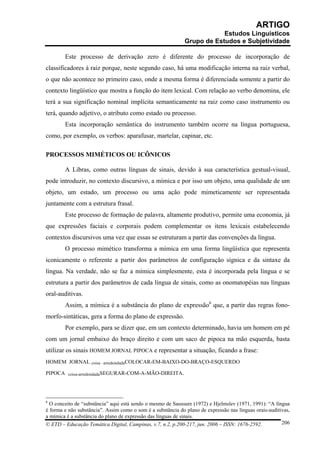 ARTIGO
                                                                          Estudos Linguísticos
                                                              Grupo de Estudos e Subjetividade

         Este processo de derivação zero é diferente do processo de incorporação de
classificadores à raiz porque, neste segundo caso, há uma modificação interna na raiz verbal,
o que não acontece no primeiro caso, onde a mesma forma é diferenciada somente a partir do
contexto lingüístico que mostra a função do item lexical. Com relação ao verbo denomina, ele
terá a sua significação nominal implícita semanticamente na raiz como caso instrumento ou
terá, quando adjetivo, o atributo como estado ou processo.
         Esta incorporação semântica do instrumento também ocorre na língua portuguesa,
como, por exemplo, os verbos: aparafusar, martelar, capinar, etc.

PROCESSOS MIMÉTICOS OU ICÔNICOS

         A Libras, como outras línguas de sinais, devido à sua característica gestual-visual,
pode introduzir, no contexto discursivo, a mímica e por isso um objeto, uma qualidade de um
objeto, um estado, um processo ou uma ação pode mimeticamente ser representada
juntamente com a estrutura frasal.
         Este processo de formação de palavra, altamente produtivo, permite uma economia, já
que expressões faciais e corporais podem complementar os itens lexicais estabelecendo
contextos discursivos uma vez que essas se estruturam a partir das convenções da língua.
         O processo mimético transforma a mímica em uma forma lingüística que representa
iconicamente o referente a partir dos parâmetros de configuração sígnica e da sintaxe da
língua. Na verdade, não se faz a mímica simplesmente, esta é incorporada pela língua e se
estrutura a partir dos parâmetros de cada língua de sinais, como as onomatopéias nas línguas
oral-auditivas.
         Assim, a mímica é a substância do plano de expressão6 que, a partir das regras fono-
morfo-sintáticas, gera a forma do plano de expressão.
         Por exemplo, para se dizer que, em um contexto determinado, havia um homem em pé
com um jornal embaixo do braço direito e com um saco de pipoca na mão esquerda, basta
utilizar os sinais HOMEM JORNAL PIPOCA e representar a situação, ficando a frase:
HOMEM JORNAL coisa –arredondadaCOLOCAR-EM-BAIXO-DO-BRAÇO-ESQUERDO

PIPOCA    coisa-arredondadaSEGURAR-COM-A-MÃO-DIREITA.




6
  O conceito de “substância” aqui está sendo o mesmo de Saussure (1972) e Hjelmslev (1971, 1991): “A língua
é forma e não substância”. Assim como o som é a substância do plano de expressão nas línguas orais-auditivas,
a mímica é a substância do plano de expressão das línguas de sinais.
© ETD – Educação Temática Digital, Campinas, v.7, n.2, p.200-217, jun. 2006 – ISSN: 1676-2592.           206
 