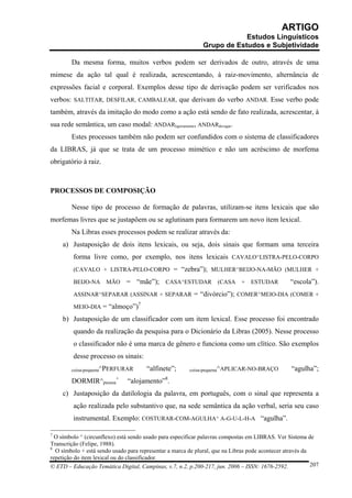 ARTIGO
                                                                          Estudos Linguísticos
                                                              Grupo de Estudos e Subjetividade

        Da mesma forma, muitos verbos podem ser derivados de outro, através de uma
mimese da ação tal qual é realizada, acrescentando, à raiz-movimento, alternância de
expressões facial e corporal. Exemplos desse tipo de derivação podem ser verificados nos
verbos: SALTITAR, DESFILAR, CAMBALEAR, que derivam do verbo ANDAR. Esse verbo pode
também, através da imitação do modo como a ação está sendo de fato realizada, acrescentar, à
sua rede semântica, um caso modal: ANDARligeiramente, ANDARdevagar.
        Estes processos também não podem ser confundidos com o sistema de classificadores
da LIBRAS, já que se trata de um processo mimético e não um acréscimo de morfema
obrigatório à raiz.



PROCESSOS DE COMPOSIÇÃO

        Nesse tipo de processo de formação de palavras, utilizam-se itens lexicais que são
morfemas livres que se justapõem ou se aglutinam para formarem um novo item lexical.
        Na Libras esses processos podem se realizar através da:
     a) Justaposição de dois itens lexicais, ou seja, dois sinais que formam uma terceira
         forma livre como, por exemplo, nos itens lexicais CAVALO^LISTRA-PELO-CORPO
         (CAVALO + LISTRA-PELO-CORPO = “zebra”); MULHER^BEIJO-NA-MÃO (MULHER +

         BEIJO-NA     MÃO      = “mãe”); CASA^ESTUDAR (CASA + ESTUDAR                             “escola”).
         ASSINAR^SEPARAR (ASSINAR + SEPARAR = “divórcio”); COMER^MEIO-DIA (COMER +
                                    7
         MEIO-DIA = “almoço”)

     b) Justaposição de um classificador com um item lexical. Esse processo foi encontrado
         quando da realização da pesquisa para o Dicionário da Libras (2005). Nesse processo
         o classificador não é uma marca de gênero e funciona como um clítico. São exemplos
         desse processo os sinais:
        coisa-pequena^PERFURAR          “alfinete”;      coisa-pequena^APLICAR-NO-BRAÇO           “agulha”;
        DORMIR^pessoa+         “alojamento”8.
     c) Justaposição da datilologia da palavra, em português, com o sinal que representa a
         ação realizada pelo substantivo que, na sede semântica da ação verbal, seria seu caso
         instrumental. Exemplo: COSTURAR-COM-AGULHA^ A-G-U-L-H-A “agulha”.

7
  O símbolo ^ (circunflexo) está sendo usado para especificar palavras compostas em LIBRAS. Ver Sistema de
Transcrição (Felipe, 1988).
8
  O símbolo + está sendo usado para representar a marca de plural, que na Libras pode acontecer através da
repetição do item lexical ou do classificador.
© ETD – Educação Temática Digital, Campinas, v.7, n.2, p.200-217, jun. 2006 – ISSN: 1676-2592.             207
 