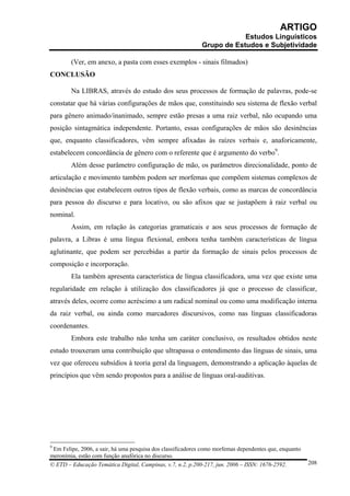 ARTIGO
                                                                         Estudos Linguísticos
                                                             Grupo de Estudos e Subjetividade

        (Ver, em anexo, a pasta com esses exemplos - sinais filmados)
CONCLUSÃO

        Na LIBRAS, através do estudo dos seus processos de formação de palavras, pode-se
constatar que há várias configurações de mãos que, constituindo seu sistema de flexão verbal
para gênero animado/inanimado, sempre estão presas a uma raiz verbal, não ocupando uma
posição sintagmática independente. Portanto, essas configurações de mãos são desinências
que, enquanto classificadores, vêm sempre afixadas às raízes verbais e, anaforicamente,
estabelecem concordância de gênero com o referente que é argumento do verbo9.
        Além desse parâmetro configuração de mão, os parâmetros direcionalidade, ponto de
articulação e movimento também podem ser morfemas que compõem sistemas complexos de
desinências que estabelecem outros tipos de flexão verbais, como as marcas de concordância
para pessoa do discurso e para locativo, ou são afixos que se justapõem à raiz verbal ou
nominal.
        Assim, em relação às categorias gramaticais e aos seus processos de formação de
palavra, a Libras é uma língua flexional, embora tenha também características de língua
aglutinante, que podem ser percebidas a partir da formação de sinais pelos processos de
composição e incorporação.
        Ela também apresenta característica de língua classificadora, uma vez que existe uma
regularidade em relação à utilização dos classificadores já que o processo de classificar,
através deles, ocorre como acréscimo a um radical nominal ou como uma modificação interna
da raiz verbal, ou ainda como marcadores discursivos, como nas línguas classificadoras
coordenantes.
        Embora este trabalho não tenha um caráter conclusivo, os resultados obtidos neste
estudo trouxeram uma contribuição que ultrapassa o entendimento das línguas de sinais, uma
vez que ofereceu subsídios à teoria geral da linguagem, demonstrando a aplicação àquelas de
princípios que vêm sendo propostos para a análise de línguas oral-auditivas.




9
 Em Felipe, 2006, a sair, há uma pesquisa dos classificadores como morfemas dependentes que, enquanto
meronímia, estão com função anafórica no discurso.
© ETD – Educação Temática Digital, Campinas, v.7, n.2, p.200-217, jun. 2006 – ISSN: 1676-2592.          208
 