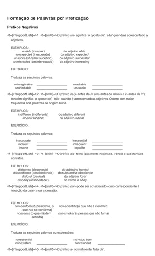 Formação de Palavras por Prefixação
Prefixos Negativos

<!--[if !supportLists]-->1. <!--[endif]-->O prefixo un- significa ‘o oposto de’, ‘não’ quando é acrescentado a
   adjetivos.

  EXEMPLOS:
          unable (incapaz)                    do adjetivo able
     unexpected (inesperado)                do adjetivo expected
    unsuccessful (mal sucedido)            do adjetivo successful
   uninterested (desinteressado)           do adjetivo interesting

  EXERCÍCIO:

  Traduza as seguintes palavras:

     unimaginative      __________________            unreliable       __________________
      unthinkable       __________________            unusable         __________________

<!--[if !supportLists]-->2. <!--[endif]-->O prefixo in-(il- antes de /i/, um- antes de labiais e ir- antes de /r/)
   também significa ‘o oposto de’, ‘não’ quando é acrescentado a adjetivos. Ocorre com maior
   frequência com palavras de origem latina.

  EXEMPLOS:
     indifferent (indiferente)            do adjetivo different
         illogical (ilógico)               do adjetivo logical

  EXERCÍCIO:

  Traduza as seguintes palavras:

       inaccurate       __________________            inessential      __________________
         indirect       __________________             infrequent      __________________
          insane        __________________              impolite       __________________

<!--[if !supportLists]-->3. <!--[endif]-->O prefixo dis- torna igualmente negativos, verbos e substantivos
   abstratos.

  EXEMPLOS:
       dishonest (desonesto)                 do adjectivo honest
   disobedience (desobediência)           do substantivo obedience
          disloyal (desleal)                  do adjetivo loyal
       disobey (desobedecer)                  do verbo to obey

<!--[if !supportLists]-->4. <!--[endif]-->O prefixo non- pode ser considerado como correspondente à
   negação da palavra ou expressão.



  EXEMPLOS:
    non-conformist (dissidente, o         non-scientific (o que não é científico)
         que não se conforma)
     nonsense (o que não tem              non-smoker (a pessoa que não fuma)
               sentido)

  EXERCÍCIO:

  Traduza as seguintes palavras ou expressões:

      nonessential      __________________            non-stop train       ________________
      nonexistent       __________________             nonresident         ________________

<!--[if !supportLists]-->5. <!--[endif]-->O prefixo a- normalmente ‘falta de’.
 