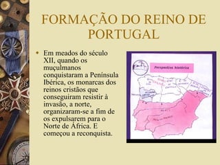 FORMAÇÃO DO REINO DE PORTUGAL Em meados do século XII, quando os muçulmanos conquistaram a Península Ibérica, os monarcas dos reinos cristãos que conseguiram resistir à invasão, a norte, organizaram-se a fim de os expulsarem para o Norte de África. E começou a reconquista.  