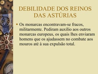 DEBILIDADE DOS REINOS DAS ASTÚRIAS Os monarcas encontravam-se fracos, militarmente. Pediram auxílio aos outros monarcas europeus, os quais lhes enviaram homens que os ajudassem no combate aos mouros até à sua expulsão total. 