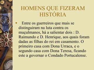 HOMENS QUE FIZERAM HISTÓRIA Entre os guerreiros que mais se distinguiram na luta contra os muçulmanos, há a salientar dois : D. Raimundo e D. Henrique, aos quais foram dadas as filhas do rei em casamento. O primeiro casa com Dona Urraca, e o segundo casa com Dona Teresa, ficando este a governar o Condado Portucalense. 