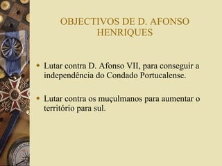 OBJECTIVOS DE D. AFONSO HENRIQUES Lutar contra D. Afonso VII, para conseguir a independência do Condado Portucalense. Lutar contra os muçulmanos para aumentar o território para sul. 