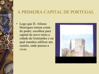 A PRIMEIRA CAPITAL DE PORTUGAL Logo que D. Afonso Henriques tomou conta do poder, escolheu para capital do novo reino a cidade de Guimarães e na qual mandou edificar um castelo, onde passou a viver. 