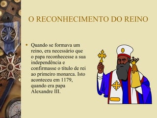 O RECONHECIMENTO DO REINO Quando se formava um reino, era necessário que o papa reconhecesse a sua independência e confirmasse o título de rei ao primeiro monarca. Isto aconteceu em 1179, quando era papa Alexandre III. 