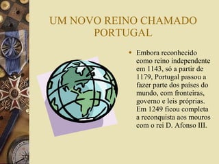 UM NOVO REINO CHAMADO PORTUGAL Embora reconhecido como reino independente em 1143, só a partir de 1179, Portugal passou a fazer parte dos países do mundo, com fronteiras, governo e leis próprias. Em 1249 ficou completa a reconquista aos mouros com o rei D. Afonso III. 