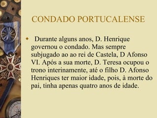 CONDADO PORTUCALENSE Durante alguns anos, D. Henrique governou o condado. Mas sempre subjugado ao ao rei de Castela, D Afonso VI. Após a sua morte, D. Teresa ocupou o trono interinamente, até o filho D. Afonso Henriques ter maior idade, pois, à morte do pai, tinha apenas quatro anos de idade.  