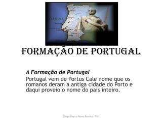 Formação de Portugal
A Formação de Portugal
Portugal vem de Portus Cale nome que os
romanos deram a antiga cidade do Porto e
daqui proveio o nome do país inteiro.
Diogo Pires e Nuno Azenha - 7ºE
 
