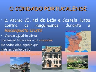 O CONDADO PORTUCALENSE
• D. Afonso VI, rei de Leão e Castela, lutou

contra
os
muçulmanos
Reconquista Cristã.

• Vieram ajudá-lo vários
cavaleiros franceses – os cruzados.
De todos eles, aquele que
mais se destacou foi
D. Henrique de Borgonha.

durante

a

 