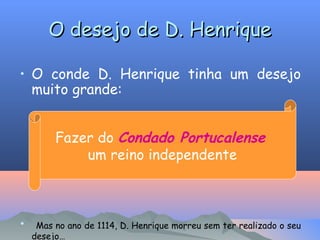 O desejo de D. Henrique
• O conde D. Henrique tinha um desejo
muito grande:
Fazer do Condado Portucalense
um reino independente

•

Mas no ano de 1114, D. Henrique morreu sem ter realizado o seu
desejo…

 
