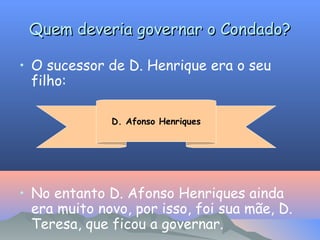 Quem deveria governar o Condado?
• O sucessor de D. Henrique era o seu
filho:
D. Afonso Henriques

• No entanto D. Afonso Henriques ainda
era muito novo, por isso, foi sua mãe, D.
Teresa, que ficou a governar.

 
