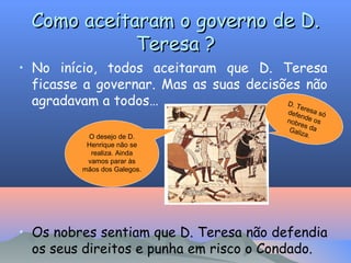 Como aceitaram o governo de D.
Teresa ?
• No início, todos aceitaram que D. Teresa
ficasse a governar. Mas as suas decisões não
agradavam a todos…
D. T
ere
O desejo de D.
Henrique não se
realiza. Ainda
vamos parar às
mãos dos Galegos.

defe sa só
n
nobr de os
es
Gali da
z a.

• Os nobres sentiam que D. Teresa não defendia
os seus direitos e punha em risco o Condado.

 