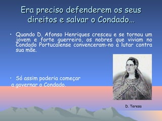 Era preciso defenderem os seusEra preciso defenderem os seus
direitos e salvar o Condado…direitos e salvar o Condado…
• Quando D. Afonso Henriques cresceu e se tornou um
jovem e forte guerreiro, os nobres que viviam no
Condado Portucalense convenceram-no a lutar contra
sua mãe.
• Só assim poderia começar
a governar o Condado.
D. Teresa
 
