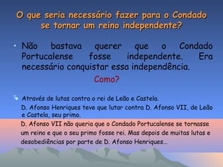 O que seria necessário fazer para o CondadoO que seria necessário fazer para o Condado
se tornar um reino independente?se tornar um reino independente?
• Não bastava querer que o Condado
Portucalense fosse independente. Era
necessário conquistar essa independência.
Como?
 Através de lutas contra o rei de Leão e Castela.
D. Afonso Henriques teve que lutar contra D. Afonso VII, de Leão
e Castela, seu primo.
D. Afonso VII não queria que o Condado Portucalense se tornasse
um reino e que o seu primo fosse rei. Mas depois de muitas lutas e
desobediências por parte de D. Afonso Henriques…
 