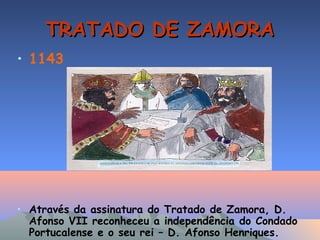 TRATADO DE ZAMORATRATADO DE ZAMORA
• 1143
• Através da assinatura do Tratado de Zamora, D.
Afonso VII reconheceu a independência do Condado
Portucalense e o seu rei – D. Afonso Henriques.
 